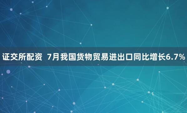 证交所配资  7月我国货物贸易进出口同比增长6.7%