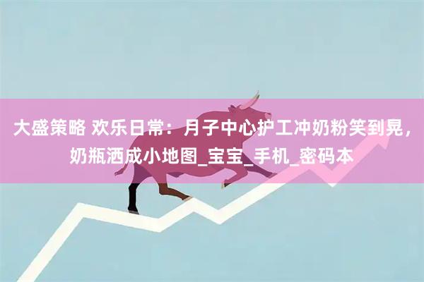 大盛策略 欢乐日常：月子中心护工冲奶粉笑到晃，奶瓶洒成小地图_宝宝_手机_密码本