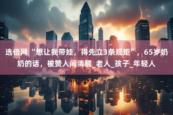 选倍网 “想让我带娃，得先立3条规矩”，65岁奶奶的话，被赞人间清醒_老人_孩子_年轻人