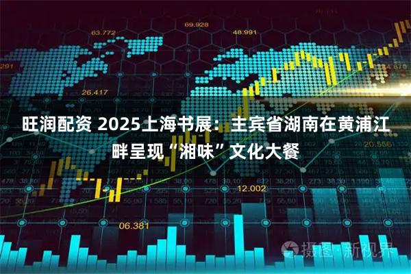 旺润配资 2025上海书展：主宾省湖南在黄浦江畔呈现“湘味”文化大餐