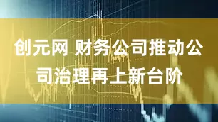 创元网 财务公司推动公司治理再上新台阶