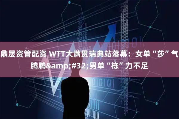 鼎晟资管配资 WTT大满贯瑞典站落幕：女单“莎”气腾腾&#32;男单“栋”力不足