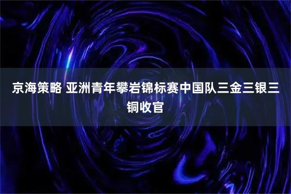 京海策略 亚洲青年攀岩锦标赛中国队三金三银三铜收官