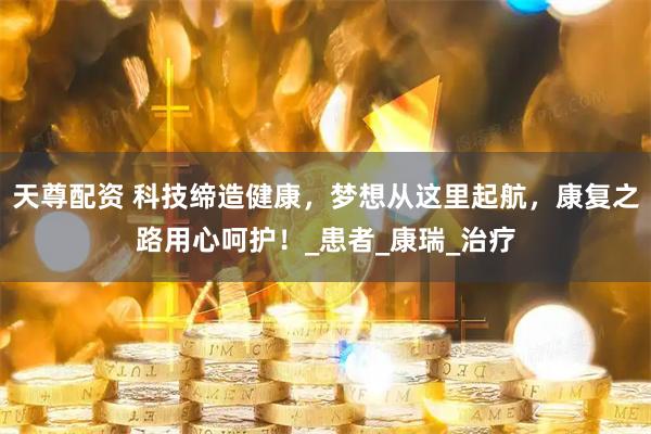 天尊配资 科技缔造健康，梦想从这里起航，康复之路用心呵护！_患者_康瑞_治疗