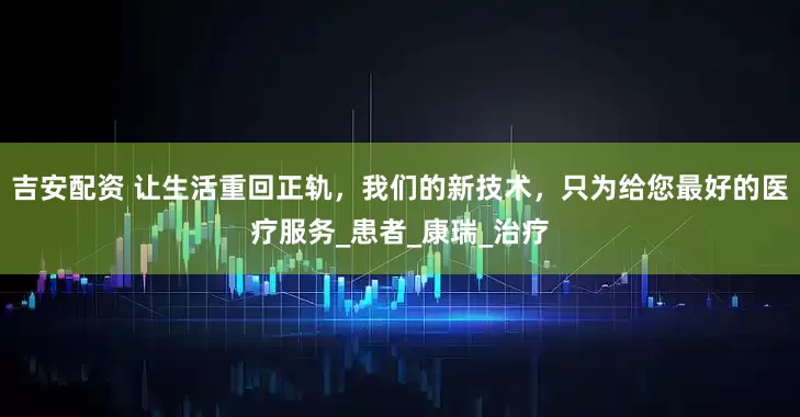 吉安配资 让生活重回正轨，我们的新技术，只为给您最好的医疗服务_患者_康瑞_治疗