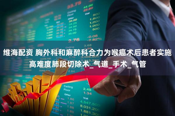维海配资 胸外科和麻醉科合力为喉癌术后患者实施高难度肺段切除术_气道_手术_气管