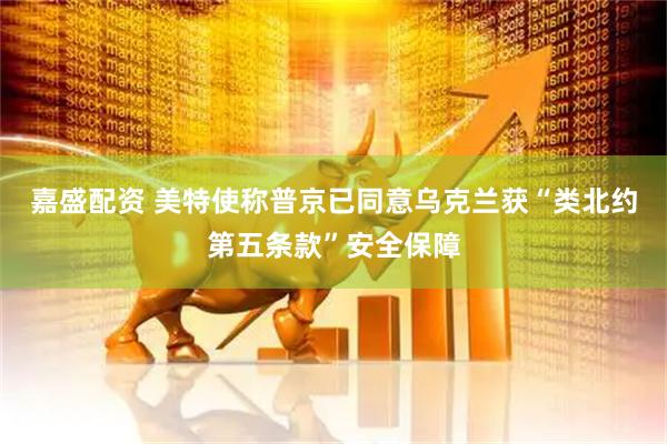 嘉盛配资 美特使称普京已同意乌克兰获“类北约第五条款”安全保障