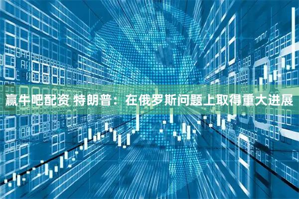 赢牛吧配资 特朗普：在俄罗斯问题上取得重大进展