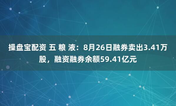 操盘宝配资 五 粮 液：8月26日融券卖出3.41万股，融资融券余额59.41亿元