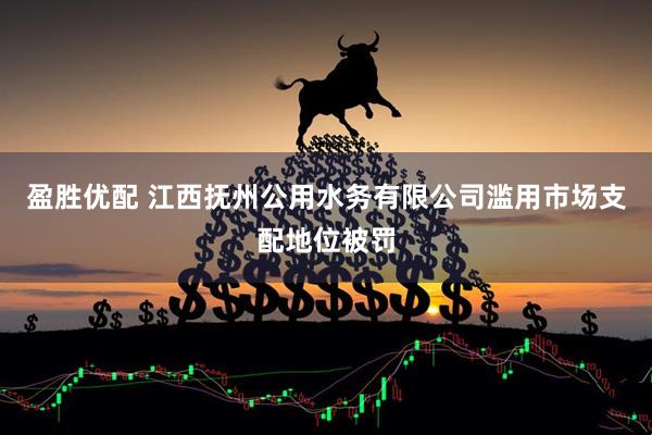 盈胜优配 江西抚州公用水务有限公司滥用市场支配地位被罚