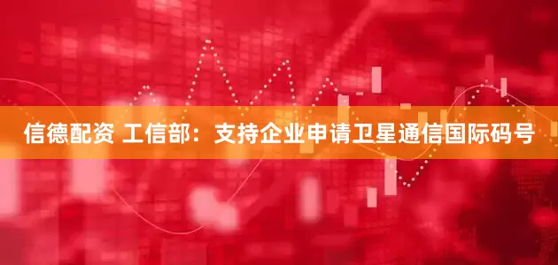 信德配资 工信部：支持企业申请卫星通信国际码号