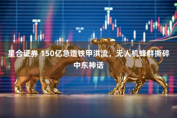 星合证券 150亿急造铁甲洪流，无人机蜂群撕碎中东神话