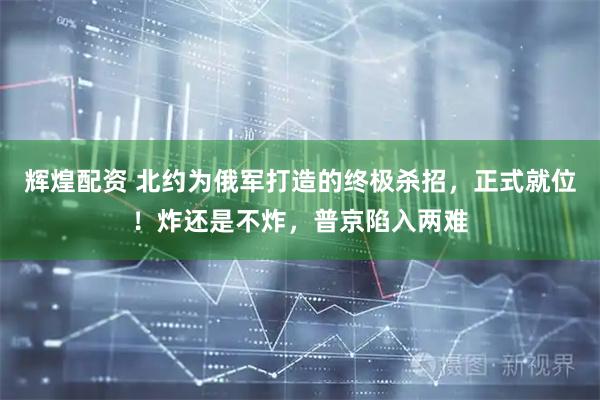 辉煌配资 北约为俄军打造的终极杀招，正式就位！炸还是不炸，普京陷入两难