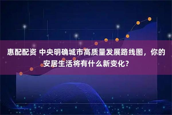 惠配配资 中央明确城市高质量发展路线图，你的安居生活将有什么新变化？