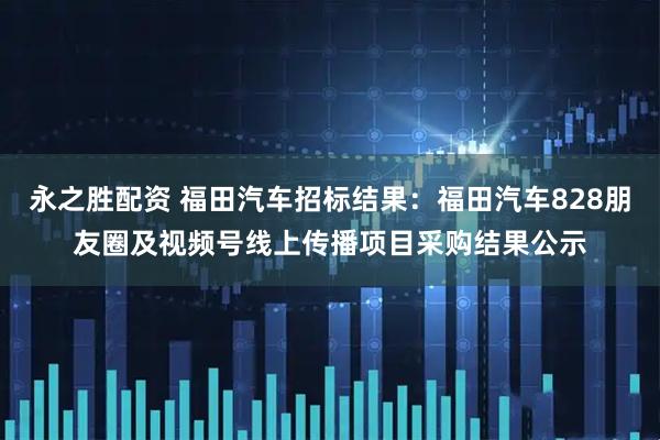 永之胜配资 福田汽车招标结果：福田汽车828朋友圈及视频号线上传播项目采购结果公示