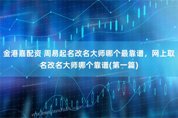 金港嘉配资 周易起名改名大师哪个最靠谱，网上取名改名大师哪个靠谱(第一篇)