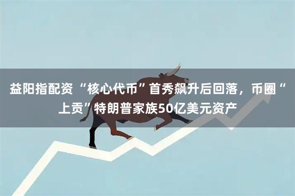 益阳指配资 “核心代币”首秀飙升后回落，币圈“上贡”特朗普家族50亿美元资产
