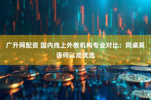 广升网配资 国内线上外教机构专业对比：同桌英语何以成优选