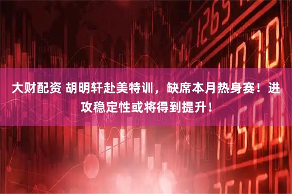 大财配资 胡明轩赴美特训，缺席本月热身赛！进攻稳定性或将得到提升！