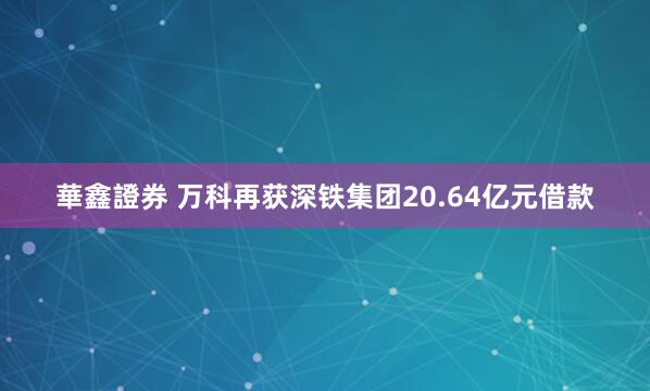 華鑫證券 万科再获深铁集团20.64亿元借款