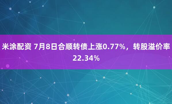 米涂配资 7月8日合顺转债上涨0.77%，转股溢价率22.34%