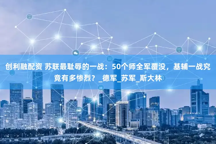 创利融配资 苏联最耻辱的一战:50个师全军覆没,基辅一战究竟有多惨烈?_德军_苏军_斯大林